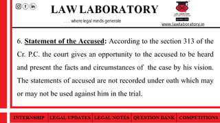 6. Statement of the Accused: According to the section 313 of the
Cr. P.C. the court gives an opportunity to the accused to be heard
and present the facts and circumstances of the case by his vision.
The statements of accused are not recorded under oath which may
or may not be used against him in the trial.
 