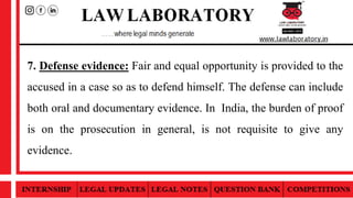 7. Defense evidence: Fair and equal opportunity is provided to the
accused in a case so as to defend himself. The defense can include
both oral and documentary evidence. In India, the burden of proof
is on the prosecution in general, is not requisite to give any
evidence.
 