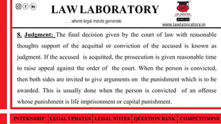 8. Judgment: The final decision given by the court of law with reasonable
thoughts support of the acquittal or conviction of the accused is known as
judgment. If the accused is acquitted, the prosecution is given reasonable time
to raise appeal against the order of the court. When the person is convicted,
then both sides are invited to give arguments on the punishment which is to be
awarded. This is usually done when the person is convicted of an offense
whose punishment is life imprisonment or capital punishment.
 