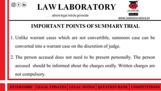 IMPORTANT POINTS OFSUMMARYTRIAL
1. Unlike warrant cases which are not convertible, summons case can be
converted into a warrant case on the discretion of judge.
2. The person accused does not need to be present personally. The person
accused should be informed about the charges orally. Written charges are
not compulsory.
 