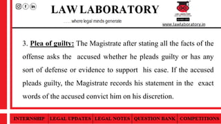 3. Plea of guilty: The Magistrate after stating all the facts of the
offense asks the accused whether he pleads guilty or has any
sort of defense or evidence to support his case. If the accused
pleads guilty, the Magistrate records his statement in the exact
words of the accused convict him on his discretion.
 