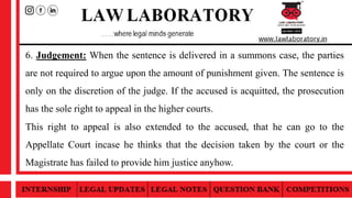 6. Judgement: When the sentence is delivered in a summons case, the parties
are not required to argue upon the amount of punishment given. The sentence is
only on the discretion of the judge. If the accused is acquitted, the prosecution
has the sole right to appeal in the higher courts.
This right to appeal is also extended to the accused, that he can go to the
Appellate Court incase he thinks that the decision taken by the court or the
Magistrate has failed to provide him justice anyhow.
 