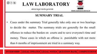 SUMMARY TRIAL
• Cases under the summary Trial generally take only one or two hearings
to decide the matter. The summary trials are generally for the small
offenses to reduce the burden on courts and to save everyone's time and
money. Those cases in which an offense is punishable with not more
than 6 months of imprisonment are tried in a summary way.
 