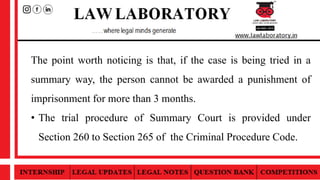 The point worth noticing is that, if the case is being tried in a
summary way, the person cannot be awarded a punishment of
imprisonment for more than 3 months.
• The trial procedure of Summary Court is provided under
Section 260 to Section 265 of the Criminal Procedure Code.
 