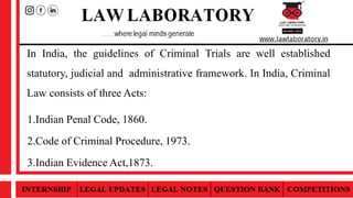 In India, the guidelines of Criminal Trials are well established
statutory, judicial and administrative framework. In India, Criminal
Law consists of three Acts:
1.Indian Penal Code, 1860.
2.Code of Criminal Procedure, 1973.
3.Indian Evidence Act,1873.
 
