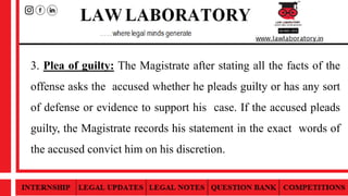 3. Plea of guilty: The Magistrate after stating all the facts of the
offense asks the accused whether he pleads guilty or has any sort
of defense or evidence to support his case. If the accused pleads
guilty, the Magistrate records his statement in the exact words of
the accused convict him on his discretion.
 