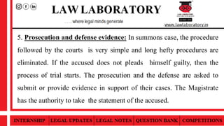 5. Prosecution and defense evidence: In summons case, the procedure
followed by the courts is very simple and long hefty procedures are
eliminated. If the accused does not pleads himself guilty, then the
process of trial starts. The prosecution and the defense are asked to
submit or provide evidence in support of their cases. The Magistrate
has the authority to take the statement of the accused.
 