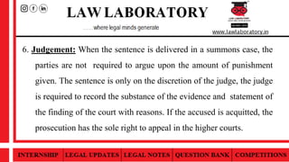 6. Judgement: When the sentence is delivered in a summons case, the
parties are not required to argue upon the amount of punishment
given. The sentence is only on the discretion of the judge, the judge
is required to record the substance of the evidence and statement of
the finding of the court with reasons. If the accused is acquitted, the
prosecution has the sole right to appeal in the higher courts.
 