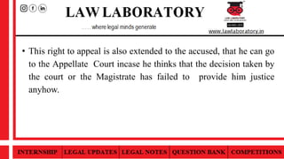 • This right to appeal is also extended to the accused, that he can go
to the Appellate Court incase he thinks that the decision taken by
the court or the Magistrate has failed to provide him justice
anyhow.
 