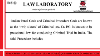 Indian Penal Code and Criminal Procedure Code are known
as the “twin sisters” of Criminal law. Cr. P.C. Is known to be
procedural law for conducting Criminal Trial in India. The
said Procedure includes
 