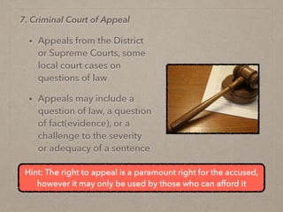 • Appeals from the District
or Supreme Courts, some
local court cases on
questions of law
• Appeals may include a
question of law, a question
of fact(evidence), or a
challenge to the severity
or adequacy of a sentence
7. Criminal Court of Appeal
Hint: The right to appeal is a paramount right for the accused,
however it may only be used by those who can afford it
 