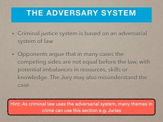 THE ADVERSARY SYSTEM
• Criminal justice system is based on an adversarial
system of law
• Opponents argue that in many cases the
competing sides are not equal before the law, with
potential imbalances in resources, skills or
knowledge. The Jury may also misunderstand the
case
Hint: As criminal law uses the adversarial system, many themes in
crime can use this section e.g. Juries
 