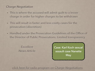 • This is where the accused will admit guilt to a lesser
charge in order for higher charges to be withdrawn
• This will result in faster and less costly cases for the
prosecution (discretion)
• Handled under the Prosecution Guidelines of the Ofﬁce of
the Director of Public Prosecutions. Limited transparency
Excellent
News Article
Case: Karl Koch sexual
assault case Nanette
May
Charge Negotiation
click here for radio program on Charge Negotiations
 