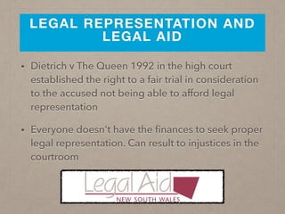 LEGAL REPRESENTATION AND
LEGAL AID
• Dietrich v The Queen 1992 in the high court
established the right to a fair trial in consideration
to the accused not being able to afford legal
representation
• Everyone doesn't have the ﬁnances to seek proper
legal representation. Can result to injustices in the
courtroom
 