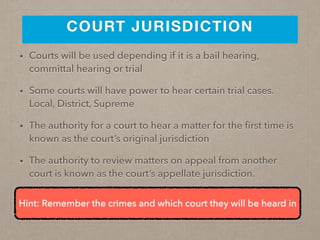 COURT JURISDICTION
• Courts will be used depending if it is a bail hearing,
committal hearing or trial
• Some courts will have power to hear certain trial cases.
Local, District, Supreme
• The authority for a court to hear a matter for the ﬁrst time is
known as the court’s original jurisdiction
• The authority to review matters on appeal from another
court is known as the court’s appellate jurisdiction.
Hint: Remember the crimes and which court they will be heard in
 