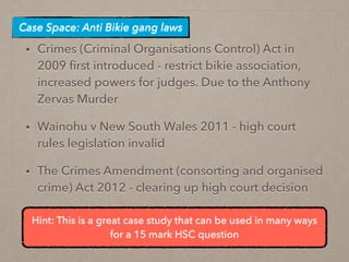 • Crimes (Criminal Organisations Control) Act in
2009 ﬁrst introduced - restrict bikie association,
increased powers for judges. Due to the Anthony
Zervas Murder
• Wainohu v New South Wales 2011 - high court
rules legislation invalid
• The Crimes Amendment (consorting and organised
crime) Act 2012 - clearing up high court decision
Case Space: Anti Bikie gang laws
Hint: This is a great case study that can be used in many ways
for a 15 mark HSC question
 