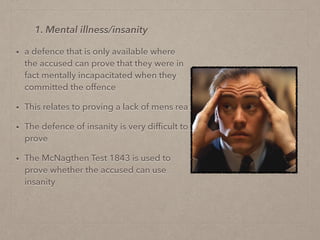 • a defence that is only available where
the accused can prove that they were in
fact mentally incapacitated when they
committed the offence
• This relates to proving a lack of mens rea
• The defence of insanity is very difﬁcult to
prove
• The McNagthen Test 1843 is used to
prove whether the accused can use
insanity
1. Mental illness/insanity
 