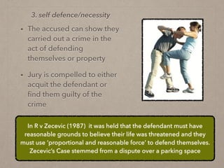 • The accused can show they
carried out a crime in the
act of defending
themselves or property
• Jury is compelled to either
acquit the defendant or
ﬁnd them guilty of the
crime
3. self defence/necessity
In R v Zecevic (1987) it was held that the defendant must have
reasonable grounds to believe their life was threatened and they
must use ‘proportional and reasonable force’ to defend themselves.
Zecevic’s Case stemmed from a dispute over a parking space
 