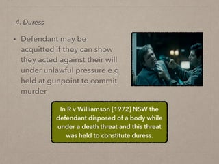 • Defendant may be
acquitted if they can show
they acted against their will
under unlawful pressure e.g
held at gunpoint to commit
murder
4. Duress
In R v Williamson [1972] NSW the
defendant disposed of a body while
under a death threat and this threat
was held to constitute duress.
 