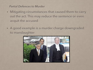 • Mitigating circumstances that caused them to carry
out the act. This may reduce the sentence or even
acquit the accused
• A good example is a murder charge downgraded
to manslaughter
Partial Defences to Murder
 