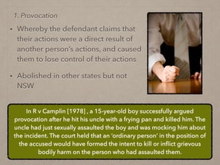 • Whereby the defendant claims that
their actions were a direct result of
another person’s actions, and caused
them to lose control of their actions
• Abolished in other states but not
NSW
1. Provocation
In R v Camplin [1978] , a 15-year-old boy successfully argued
provocation after he hit his uncle with a frying pan and killed him. The
uncle had just sexually assaulted the boy and was mocking him about
the incident. The court held that an ‘ordinary person’ in the position of
the accused would have formed the intent to kill or inﬂict grievous
bodily harm on the person who had assaulted them.
 