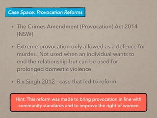• The Crimes Amendment (Provocation) Act 2014
(NSW)
• Extreme provocation only allowed as a defence for
murder. Not used when an individual wants to
end the relationship but can be used for
prolonged domestic violence
• R v Singh 2012 - case that led to reform
Case Space: Provocation Reforms
Hint: This reform was made to bring provocation in line with
community standards and to improve the right of women
 