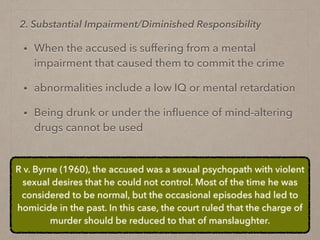 • When the accused is suffering from a mental
impairment that caused them to commit the crime
• abnormalities include a low IQ or mental retardation
• Being drunk or under the inﬂuence of mind-altering
drugs cannot be used
2. Substantial Impairment/Diminished Responsibility
R v. Byrne (1960), the accused was a sexual psychopath with violent
sexual desires that he could not control. Most of the time he was
considered to be normal, but the occasional episodes had led to
homicide in the past. In this case, the court ruled that the charge of
murder should be reduced to that of manslaughter.
 