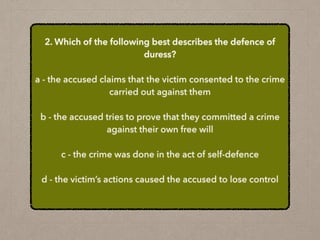 2. Which of the following best describes the defence of
duress?
a - the accused claims that the victim consented to the crime
carried out against them
b - the accused tries to prove that they committed a crime
against their own free will
c - the crime was done in the act of self-defence
d - the victim’s actions caused the accused to lose control
 