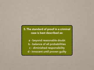 5. The standard of proof in a criminal
case is best described as:
a - beyond reasonable doubt
b - balance of all probabilities
c - diminished responsibility
d - innocent until proven guilty
 