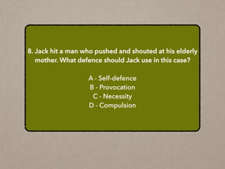 8. Jack hit a man who pushed and shouted at his elderly
mother. What defence should Jack use in this case?
A - Self-defence
B - Provocation
C - Necessity
D - Compulsion
 