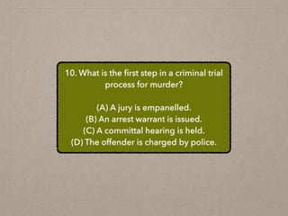 10. What is the ﬁrst step in a criminal trial
process for murder?
(A) A jury is empanelled.
(B) An arrest warrant is issued.
(C) A committal hearing is held.
(D) The offender is charged by police.
 