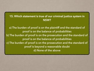 15. Which statement is true of our criminal justice system in
NSW?
a) The burden of proof is on the plaintiff and the standard of
proof is on the balance of probabilities
b) The burden of proof is on the prosecution and the standard of
proof is on the balance of probabilities
c) The burden of proof is on the prosecution and the standard of
proof is beyond a reasonable doubt
d) None of the above
 