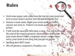 RulesGrab some paper and a pen from the bar for your team and turn in your team’s answer into the bucket on the barChoose a team name. Right your team name on EACH answer you turn in.  If there’s no team name, you get no points.I will read the question then play a song.  You will have until the end of the song to get your answers into the bucket.  If your team doesn’t have a response when I collect them, sorry, your team is too slow and you get no points.Spelling does NOT countNO cell phones, computers, iTouches, etc.