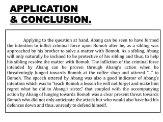 APPLICATION
& CONCLUSION.
Applying to the question at hand, Abang can be seen to have formed
the intention to inflict criminal force upon Bomoh after he, as a sibling was
approached by his brother to solve a matter with Bomoh. As a sibling, Abang
will only naturally be inclined to be protective of his sibling and thus, to help
his sibling resolve the matter with Bomoh. The infliction of the criminal force
intended by Abang can be proven through Abang’s action when he
threateningly lunged towards Bomoh at the coffee shop and uttered “…” to
Bomoh. The speech uttered by Abang was also a good indicator of Abang’s
intention which was to “teach Bomoh a lesson he will not forget and make him
regret what he did to Abang’s sister,” that coupled with the accompanying
action by Abang of lunging towards Bomoh was a clear present threat towards
Bomoh who did not only anticipate the attack but who would also have had his
defences down and thus, unready to defend himself.
 