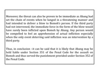 Moreover, the threat can also be proven to be immediate as Abang had
set the chain of events when he lunged in a threatening manner and
had intended to deliver a blow to Bomoh’s person. If the third party
had not intervened, the immediate force in the form of the blow would
have surely been inflicted upon Bomoh by Abang. Any person would
be compelled to feel an apprehension of actual infliction especially
when the only event deterring said infliction was an intervention by a
third party.
Thus, in conclusion –it can be said that it is likely that Abang may be
held liable under Section 351 of the Penal Code for the assault on
Bomoh and thus served the punishment provided under Section 352 of
the Penal Code.
 