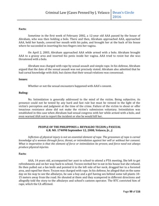 Criminal Law (Cases Penned by J. Velasco Dean’s	
  Circle	
  
2016
Page 99 of 116
Facts:
Sometime in the first week of February 2002, a 12-year old AAA passed by the house of
Abraham, who was then holding a bolo. There and then, Abraham approached AAA, approached
AAA, held her hands, covered her mouth with his palm, and brought her at the back of his house
where he succeeded in inserting his two fingers into her vagina.
On April 2, 2003, Abraham approached AAA while armed with a bolo. Abraham brought
AAA to a grassy area and inserted his penis inside her vagina. AAA tried to resist but she was
threatened with a bolo.
Abraham was charged with rape by sexual assault and simple rape. In his defense, Abraham
argued that the date of the sexual assault was not precisely stated. Abraham also admitted that he
had carnal knowledge with AAA, but claims that their sexual relations was consensual.
Issues:
Whether	
  or	
  not	
  the	
  sexual	
  encounters	
  happened	
  with	
  AAA’s	
  consent.
Ruling:
No. Intimidation is generally addressed to the mind of the victim. Being subjective, its
presence could not be tested by any hard and fast rule but must be viewed in the light of the
victim’s	
  perception	
  and	
  judgment	
  at	
  the	
  time	
  of	
  the	
  crime.	
  Failure	
  of	
  the	
  victim to shout or offer
tenacious	
   resistance	
   alone	
   did	
   not	
   make	
   the	
   victim’s	
   submission	
   voluntary.	
   Intimidation	
   was	
  
established in this case when Abraham had sexual congress with her while armed with a bolo, and
even warned AAA not to report the incident or else he would kill her.
PEOPLE OF THE PHILIPPINES v. REYNALDO TECZON y PASCUAL
G.R. NO. 174098 September 12, 2008, Velasco, Jr., J.
Infliction of physical injury is not an essential element of rape. The gravamen of rape is carnal
knowledge of a woman through force, threat, or intimidation against her will or without her consent.
What is imperative is that the element of force or intimidation be proven; and force need not always
produce physical injuries.
Facts:
AAA, 14 years old, accompanied her aunt to school to attend a PTA meeting. She left to get
refreshments and on her way back to school, Teczon invited her to eat in his house but she refused.
He then pulled out a fan knife and pointed it to the left side of her neck, dragged her to a forested
area, and raped her there. Teczon was charged with rape. In his defense, he alleged that on the same
day on his way to see the albularyo, he saw a boy and a girl having sex behind some tall plants 10-
15 meters away from the road. He shouted at them and they scampered in different directions and
allegedly	
  told	
  the	
  story	
  to	
  the	
  albularyo	
  and	
  school’s	
  canteen	
  operator.	
  The	
  RTC	
  convicted	
  him	
  of	
  
rape, which the CA affirmed.
 