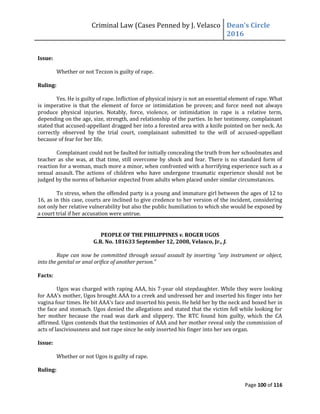 Criminal Law (Cases Penned by J. Velasco Dean’s	
  Circle	
  
2016
Page 100 of 116
Issue:
Whether or not Teczon is guilty of rape.
Ruling:
Yes. He is guilty of rape. Infliction of physical injury is not an essential element of rape. What
is imperative is that the element of force or intimidation be proven; and force need not always
produce physical injuries. Notably, force, violence, or intimidation in rape is a relative term,
depending on the age, size, strength, and relationship of the parties. In her testimony, complainant
stated that accused-appellant dragged her into a forested area with a knife pointed on her neck. As
correctly observed by the trial court, complainant submitted to the will of accused-appellant
because of fear for her life.
Complainant could not be faulted for initially concealing the truth from her schoolmates and
teacher as she was, at that time, still overcome by shock and fear. There is no standard form of
reaction for a woman, much more a minor, when confronted with a horrifying experience such as a
sexual assault. The actions of children who have undergone traumatic experience should not be
judged by the norms of behavior expected from adults when placed under similar circumstances.
To stress, when the offended party is a young and immature girl between the ages of 12 to
16, as in this case, courts are inclined to give credence to her version of the incident, considering
not only her relative vulnerability but also the public humiliation to which she would be exposed by
a court trial if her accusation were untrue.
PEOPLE OF THE PHILIPPINES v. ROGER UGOS
G.R. No. 181633 September 12, 2008, Velasco, Jr., J.
Rape can now be committed through sexual assault by inserting "any instrument or object,
into the genital or anal orifice of another person."
Facts:
Ugos was charged with raping AAA, his 7-year old stepdaughter. While they were looking
for	
  AAA’s	
  mother,	
  Ugos	
  brought	
  AAA	
  to	
  a	
  creek	
  and	
  undressed	
  her	
  and	
  inserted	
  his	
  finger	
  into	
  her	
  
vagina	
  four	
  times.	
  He	
  bit	
  AAA’s	
  face	
  and	
  inserted	
  his	
  penis.	
  He	
  held	
  her	
  by	
  the	
  neck	
  and	
  boxed her in
the face and stomach. Ugos denied the allegations and stated that the victim fell while looking for
her mother because the road was dark and slippery. The RTC found him guilty, which the CA
affirmed. Ugos contends that the testimonies of AAA and her mother reveal only the commission of
acts of lasciviousness and not rape since he only inserted his finger into her sex organ.
Issue:
Whether or not Ugos is guilty of rape.
Ruling:
 