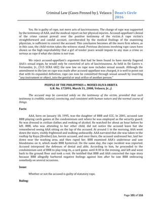 Criminal Law (Cases Penned by J. Velasco Dean’s	
  Circle	
  
2016
Page 101 of 116
Yes. He is guilty of rape, not mere acts of lasciviousness. The charge of rape was supported
by the testimony of AAA, and the medical report on her physical injuries. Accused-appellant’s	
  denial	
  
of the crime cannot prevail over the positive testimony of the victim. A	
   rape	
   victim’s	
  
straightforward and candid account, corroborated by the medical findings of the examining
physician, is sufficient to convict the accused. This conclusion becomes all the more firm where, as
in this case, the child-victim takes the witness stand. Previous decisions involving rape cases have
shown us the high improbability that a girl of tender years would impute to any man a crime so
serious as rape if what she claims is not true.
We reject accused-appellant’s	
  argument	
  that	
  had	
  he	
  been	
  found to have merely fingered
AAA’s	
  sexual	
  organ,	
  he	
  would	
  only	
  be	
  convicted	
  of	
  acts	
  of	
  lasciviousness.	
  As	
  held	
  in	
  De	
  Castro	
  v.	
  
Fernandez, Jr., (515 SCRA 682) the new law on rape now includes sexual assault. Although the
amendment to the law on rape was made after accused-appellant was charged, it is well to point out
that with its expanded definition, rape can now be committed through sexual assault by inserting
"any instrument or object, into the genital or anal orifice of another person."
PEOPLE OF THE PHILIPPINES v. MOISES OLIVA ORBITA
G.R. No. 172091, March 31, 2008, Velasco, Jr., J.
The accused may be convicted solely on the testimony of the victim, provided that such
testimony is credible, natural, convincing, and consistent with human nature and the normal course of
things.
Facts:
AAA, born on January 18, 1995, was the daughter of BBB and CCC. In 2001, accused saw
BBB playing cards games at the condominium unit where he was employed as the security guard.
He was dressed in civilian clothes and reeking of alcohol. He watched for about an hour before he
left. BBB, who was attending to her other child, did not notice the accused leave but she
remembered seeing AAA sitting on the lap of the accused. At around 1 in the morning, AAA went
down the stairs, visibly frightened and walking awkwardly. AAA narrated that she was taken to the
rooftop by Kuya (Brother) Jun, herein accused, and once there, the accused undressed her, laid her
down	
   near	
   the	
   washing	
   area,	
   and	
   then	
   raped	
   her.	
   BBB	
   examined	
   AAA’s	
   underwear	
   and	
   saw	
  
bloodstains on it, which made BBB hysterical. On the same day, the rape incident was reported.
Accused interposed the defenses of denial and alibi. According to him, he proceeded to the
condominium unit of BBB to play tong-its, a card game, until 8:30 in the evening, and left and went
back to the ground floor and took a rest. He testified that BBB and AAA concocted the rape story
because BBB allegedly harbored negative feelings against him after he saw BBB embracing
somebody on several occasions.
Issue:
Whether or not the accused is guilty of statutory rape.
Ruling:
 