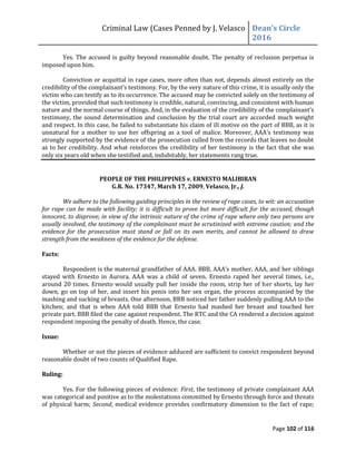 Criminal Law (Cases Penned by J. Velasco Dean’s	
  Circle	
  
2016
Page 102 of 116
Yes. The accused is guilty beyond reasonable doubt. The penalty of reclusion perpetua is
imposed upon him.
Conviction or acquittal in rape cases, more often than not, depends almost entirely on the
credibility	
  of	
  the	
  complainant’s	
  testimony.	
  For,	
  by	
  the	
  very	
  nature of this crime, it is usually only the
victim who can testify as to its occurrence. The accused may be convicted solely on the testimony of
the victim, provided that such testimony is credible, natural, convincing, and consistent with human
nature and	
  the	
  normal	
  course	
  of	
  things.	
  And,	
  in	
  the	
  evaluation	
  of	
  the	
  credibility	
  of	
  the	
  complainant’s	
  
testimony, the sound determination and conclusion by the trial court are accorded much weight
and respect. In this case, he failed to substantiate his claim of ill motive on the part of BBB, as it is
unnatural	
  for	
  a	
  mother	
  to	
  use	
  her	
  offspring	
  as	
  a	
  tool	
  of	
   malice.	
  Moreover,	
  AAA’s	
  testimony	
  was	
  
strongly supported by the evidence of the prosecution culled from the records that leaves no doubt
as to her credibility. And what reinforces the credibility of her testimony is the fact that she was
only six years old when she testified and, indubitably, her statements rang true.
PEOPLE OF THE PHILIPPINES v. ERNESTO MALIBIRAN
G.R. No. 17347, March 17, 2009, Velasco, Jr., J.
We adhere to the following guiding principles in the review of rape cases, to wit: an accusation
for rape can be made with facility; it is difficult to prove but more difficult for the accused, though
innocent, to disprove; in view of the intrinsic nature of the crime of rape where only two persons are
usually involved, the testimony of the complainant must be scrutinized with extreme caution; and the
evidence for the prosecution must stand or fall on its own merits, and cannot be allowed to draw
strength from the weakness of the evidence for the defense.
Facts:
Respondent	
  is	
  the	
  maternal	
  grandfather	
  of	
  AAA.	
  BBB,	
  AAA’s	
  mother,	
  AAA,	
  and	
  her	
  siblings	
  
stayed with Ernesto in Aurora. AAA was a child of seven. Ernesto raped her several times, i.e.,
around 20 times. Ernesto would usually pull her inside the room, strip her of her shorts, lay her
down, go on top of her, and insert his penis into her sex organ, the process accompanied by the
mashing and sucking of breasts. One afternoon, BBB noticed her father suddenly pulling AAA to the
kitchen; and that is when AAA told BBB that Ernesto had mashed her breast and touched her
private part. BBB filed the case against respondent. The RTC and the CA rendered a decision against
respondent imposing the penalty of death. Hence, the case.
Issue:
Whether or not the pieces of evidence adduced are sufficient to convict respondent beyond
reasonable doubt of two counts of Qualified Rape.
Ruling:
Yes. For the following pieces of evidence: First, the testimony of private complainant AAA
was categorical and positive as to the molestations committed by Ernesto through force and threats
of physical harm; Second, medical evidence provides confirmatory dimension to the fact of rape;
 