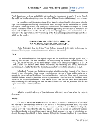 Criminal Law (Cases Penned by J. Velasco Dean’s	
  Circle	
  
2016
Page 103 of 116
Third, the defenses of denial and alibi do not foreclose the commission of rape by Ernesto; Fourth,
the qualifying blood relationship between the minor AAA and Ernesto had adequately been proved.
As regard the qualifying circumstance, Minority and relationship which, in a prosecution for
rape, constitute special qualifying circumstances must be alleged in the information and proved
during trial. These aggravating, nay, qualifying, circumstances have been duly alleged and proved
beyond reasonable doubt. In the instant case, the twin aggravating circumstances of minority of the
victim and her blood ties to the offender were properly appreciated. The concurrence of the
minority of the rape victim and her relationship to the offender is a special qualifying circumstance
which ups the penalty.
PEOPLE OF THE PHILIPPINES v. PEPITO NEVERIO
G.R. No. 182792, August 25, 2009, Velasco, Jr., J.
Under Article 266-A of the Revised Penal Code, as amended, if the victim is demented, the
element of force becomes immaterial and absence of consent is presumed.
Facts:
Two Informations were filed against Pepito for the commission of rape against AAA, a
mentally deficient lass. The RTC rendered a Decision, finding the accused, Pepito Neverio, a.k.a.
Totoy, GUILTY in both cases, of the crime of rape. The case was subsequently appealed to the CA.
The CA found that despite AAAs mental retardation, her testimony was direct, natural and
unvarnished. It noted further that the physical evidence fully supports the allegations of AAA.
In his Brief, Pepito argued that the prosecution failed to prove two elements of the crime as
alleged in the Information; AAAs mental retardation and the use of force and intimidation in
committing the sexual act. He claimed that medical findings confirming AAAs mental retardation
should have been presented; however, none was given in this case.Also, he maintained that it was
incredible for him to have managed to hold a knife against AAA with one hand, while at the same
time undressing and later having sex with her with only one hand free. We, however, hold that his
arguments deserve scant consideration.
Issue:
Whether or not the element of force is immaterial in the crime of rape when the victim is
demented.
Ruling:
Yes. Under Article 266-A of the Revised Penal Code, as amended, if the victim is demented,
the element of force becomes immaterial and absence of consent is presumed. Thus, only sexual
intercourse must be proved in order to convict an accused. For this reason, if the mental age of a
woman above 12 years old is that of a child below 12 years old, even if she voluntarily submits
herself to the bestial desires of the accused, or even if the circumstances of force or intimidation are
absent, the accused would still be liable for rape. If the victim, however, is above 12 years old and
 