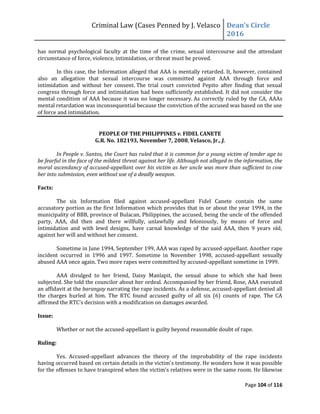 Criminal Law (Cases Penned by J. Velasco Dean’s	
  Circle	
  
2016
Page 104 of 116
has normal psychological faculty at the time of the crime, sexual intercourse and the attendant
circumstance of force, violence, intimidation, or threat must be proved.
In this case, the Information alleged that AAA is mentally retarded. It, however, contained
also an allegation that sexual intercourse was committed against AAA through force and
intimidation and without her consent. The trial court convicted Pepito after finding that sexual
congress through force and intimidation had been sufficiently established. It did not consider the
mental condition of AAA because it was no longer necessary. As correctly ruled by the CA, AAAs
mental retardation was inconsequential because the conviction of the accused was based on the use
of force and intimidation.
PEOPLE OF THE PHILIPPINES v. FIDEL CANETE
G.R. No. 182193, November 7, 2008, Velasco, Jr., J.
In People v. Santos, the Court has ruled that it is common for a young victim of tender age to
be fearful in the face of the mildest threat against her life. Although not alleged in the information, the
moral ascendancy of accused-appellant over his victim as her uncle was more than sufficient to cow
her into submission, even without use of a deadly weapon.
Facts:
The six Information filed against accused-appellant Fidel Canete contain the same
accusatory portion as the first Information which provides that in or about the year 1994, in the
municipality of BBB, province of Bulacan, Philippines, the accused, being the uncle of the offended
party, AAA, did then and there willfully, unlawfully and feloniously, by means of force and
intimidation and with lewd designs, have carnal knowledge of the said AAA, then 9 years old,
against her will and without her consent.
Sometime in June 1994, September 199, AAA was raped by accused-appellant. Another rape
incident occurred in 1996 and 1997. Sometime in November 1998, accused-appellant sexually
abused AAA once again. Two more rapes were committed by accused-appellant sometime in 1999.
AAA divulged to her friend, Daisy Manlapit, the sexual abuse to which she had been
subjected. She told the councilor about her ordeal. Accompanied by her friend, Rose, AAA executed
an affidavit at the barangay narrating the rape incidents. As a defense, accused-appellant denied all
the charges hurled at him. The RTC found accused guilty of all six (6) counts of rape. The CA
affirmed	
  the	
  RTC’s	
  decision	
  with	
  a	
  modification	
  on	
  damages	
  awarded.	
  
Issue:
Whether or not the accused-appellant is guilty beyond reasonable doubt of rape.
Ruling:
Yes. Accused-appellant advances the theory of the improbability of the rape incidents
having occurred based on certain details in the victim's testimony. He wonders how it was possible
for the offenses to have transpired when the victim's relatives were in the same room. He likewise
 