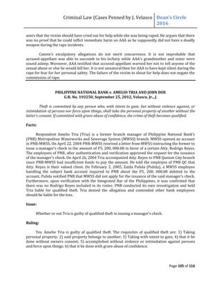 Criminal Law (Cases Penned by J. Velasco Dean’s	
  Circle	
  
2016
Page 105 of 116
avers that the victim should have cried out for help while she was being raped. He argues that there
was no proof that he could inflict immediate harm on AAA as he supposedly did not have a deadly
weapon during the rape incidents.
Canete's exculpatory allegations do not merit concurrence. It is not improbable that
accused-appellant was able to succumb to his lechery while AAA's grandmother and sister were
sound asleep. Moreover, AAA testified that accused-appellant warned her not to tell anyone of the
sexual abuse or else he would kill her. It is not unnatural then for AAA to have kept silent during the
rape for fear for her personal safety. The failure of the victim to shout for help does not negate the
commission of rape.
PHILIPPINE NATIONAL BANK v. AMELIO TRIA AND JOHN DOE
G.R. No. 193250, September 25, 2012, Velasco, Jr., J.
Theft is committed by any person who, with intent to gain, but without violence against, or
intimidation of persons nor force upon things, shall take the personal property of another without the
latter’s	
  consent.	
  If	
  committed	
  with	
  grave	
  abuse	
  of	
  confidence,	
  the	
  crime	
  of	
  theft	
  becomes	
  qualified.
Facts:
Respondent	
   Amelio	
   Tria	
   (Tria)	
   is	
   a	
   former	
   branch	
   manager	
   of	
   Philippine	
   National	
   Bank’s	
  
(PNB) Metropolitan Waterworks and Sewerage System (MWSS) branch. MWSS opened an account
in PNB-MWSS. On April 22, 2004 PNB-MWSS received a letter from MWSS instructing the former to
issue a manager’s	
  check	
  in	
  the	
  amount	
  of	
  P5, 200, 000.00 in favor of a certain Atty. Rodrigo Reyes.
The employees of PNB, after authentication and verification approved the request for the issuance
of	
  the	
  manager’s	
  check.	
  On	
  April	
  26,	
  2004	
  Tria	
  accompanied	
  Atty.	
  Reyes	
  to	
  PNB	
  Quezon	
  City	
  branch	
  
since PNB-MWSS had insufficient funds to pay the amount. He told the employee of PNB QC that
Atty. Reyes is their valued client. On February 2, 2005, Zaida Pulida (Pulida), a MWSS employee
handling the subject bank account inquired to PNB about the P5, 200, 000.00 debited to the
account. Pulida notified	
  PNB	
  that	
  MWSS	
  did	
  not	
  apply	
  for	
  the	
  issuance	
  of	
  the	
  said	
  manager’s	
  check.	
  
Furthermore, upon verification with the Integrated Bar of the Philippines, it was confirmed that
there was no Rodrigo Reyes included in its roster. PNB conducted its own investigation and held
Tria liable for qualified theft. Tria denied the allegation and contended other bank employees
should be liable for the loss.
Issue:
Whether	
  or	
  not	
  Tria	
  is	
  guilty	
  of	
  qualified	
  theft	
  in	
  issuing	
  a	
  manager’s	
  check.
Ruling:
Yes. Amelio Tria is guilty of qualified theft. The requisites of qualified theft are: 1) Taking
personal property; 2) said property belongs to another; 3) Taking with intent to gain; 4) that it be
done without owners consent; 5) accomplished without violence or intimidation against persons
and force upon things; 6) that it be done with grave abuse of confidence.
 