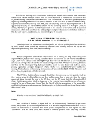 Criminal Law (Cases Penned by J. Velasco Dean’s	
  Circle	
  
2016
Page 106 of 116
As standard banking practice intended precisely to prevent unauthorized and fraudulent
withdrawals, a bank manager verifies with the client-depositor to authenticate and confirm that
he/she has validly authorized such withdrawal. Such failure of Tria as bank manager to verify the
legitimacy of the requested withdrawal lends credence to the accusation that he colluded with Atty.
Reyes to feloniously take money from PNB, and his complicity includes depriving the bank of its
opportunity to deny and withhold the consent for the necessary issuance of Managers Check. It
cannot, therefore, be gainsaid that PNB consented to the issuance of the check and its eventual
encashment which both constitute the taking of personal property as respondents had made sure
that the bank was rendered inutile and incapable to give its consent.
RYAN VIRAY v. PEOPLE OF THE PHILIPPINES
G.R. No. 205180, November 11, 2013, Velasco, Jr., J.
The allegation in the information that the offender is a laborer of the offended party does not
by itself, without more, create the relation of confidence and intimacy required by law for the
imposition of the penalty prescribed for qualified theft.
Facts:
Private complainant Vedua hired Viray to assist her in feeding the dogs and cleaning their
cage. In October, Vedua, before leaving, locked the doors of her house, and left Viray to attend to her
dogs. Later, Vedua arrived home, entering through the back door of her house. As she was about to
remove her earrings, she noticed that her other earrings worth P25, 000.00 were missing. She then
searched for the missing earrings but could not find them. She also discovered that her jacket,
jewelry, a gameboy, a compact disc player, a Nokia cellular phone and a Nike Air Cap were likewise
missing. The total value of the missing items supposedly amounted to P297, 800.00. Witnesses and
pieces of evidence pointed out to the accused.
The RTC held that the offense charged should have been robbery and not qualified theft as
there was an actual breaking of the screen door and the main door to gain entry into the house.
Aggrieved, Viray elevated the case to the CA. However, the CA found that the Information filed
shows that the prosecution failed to allege one of the essential elements of the crime of robbery,
which is "the use of force upon things." But, the CA still held that a conviction of the accused for
qualified theft is warranted	
  considering	
  that	
  Viray	
  enjoyed	
  Vedua’s	
  confidence,	
  being	
  the	
  caretaker	
  
of	
  the	
  latter’s	
  pets.	
  
Issue:
Whether or not petitioner should be held guilty of simple theft.
Ruling:
Yes. The Court is inclined to agree with the CA that the taking committed by petitioner
cannot be qualified by the breaking of the door, as it was not alleged in the Information. Also, it
cannot be considered as qualified theft since private complainant did not repose on Viray
"confidence" that the latter could have abused to commit qualified theft. The very fact that
 