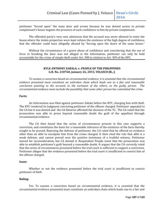 Criminal Law (Cases Penned by J. Velasco Dean’s	
  Circle	
  
2016
Page 107 of 116
petitioner "forced open" the main door and screen because he was denied access to private
complainant’s	
  house	
  negates	
  the	
  presence	
  of	
  such	
  confidence in him by private complainant.
The	
  offended	
  party’s	
  very	
  own	
  admission	
  that	
  the	
  accused	
  was	
  never	
  allowed	
  to	
  enter	
  the	
  
house where the stolen properties were kept refutes the existence of the high degree of confidence
that the offender could have	
   allegedly	
   abused	
   by	
   “forcing open the doors of the same house.”
Without the circumstance of a grave abuse of confidence and considering that the use of
force in breaking the door was not alleged in the Information, petitioner can only be held
accountable for the crime of simple theft under Art. 308 in relation to Art. 309 of the RPC.
KYLE ANTHONY ZABALA, v. PEOPLE OF THE PHILIPPINES
G.R. No. 210760, January 26, 2015, VELASCO JR., J.
To sustain a conviction based on circumstantial evidence, it is essential that the circumstantial
evidence presented must constitute an unbroken chain which leads one to a fair and reasonable
conclusion pointing to the accused, to the exclusion of the others, as the guilty person. The
circumstantial evidence must exclude the possibility that some other person has committed the crime.
Facts:
An Information was filed against petitioner Zabala before the RTC, charging him with theft.
The RTC rendered its Judgment convicting petitioner of the offense charged. Petitioner appealed to
the CA but it was denied and the CA likewise affirmed the decision of the TC. The CA ruled that the
prosecution was able to prove beyond reasonable doubt the guilt of the appellant through
circumstantial evidence.
The CA then found that the series of circumstances present in this case supports a
conviction, and constitutes the basis for a reasonable inference of the existence of the facts thereby
sought to be proved. Rejecting the defense of petitioner, the CA ruled that he offered no evidence
other than an alibi to exculpate him from the crime charged. It then cited the rule that alibi is a
weak defense, and cannot prevail over the positive testimony of a truthful witness. Petitioner
moved for reconsideration, but CA denied it. Respondent People insist that the prosecution was
able	
  to	
  establish	
  petitioner’s	
  guilt	
  beyond	
  a	
  reasonable	
  doubt.	
  It	
  argues	
  that	
  the	
  CA	
  correctly	
  ruled	
  
that the series of circumstances presented before the trial court is sufficient to support a conviction.
Petitioner alleges that the evidence presented before the trial court is insufficient to convict him of
the offense charged.
Issue:
Whether or not the evidence presented before the trial court is insufficient to convict
petitioner of theft.
Ruling:
Yes. To sustain a conviction based on circumstantial evidence, it is essential that the
circumstantial evidence presented must constitute an unbroken chain which leads one to a fair and
 