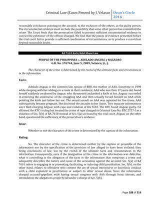 Criminal Law (Cases Penned by J. Velasco Dean’s	
  Circle	
  
2016
Page 108 of 116
reasonable conclusion pointing to the accused, to the exclusion of the others, as the guilty person.
The circumstantial evidence must exclude the possibility that some other person has committed the
crime. The Court finds that the prosecution failed to present sufficient circumstantial evidence to
convict the petitioner of the offense charged. We find that the pieces of evidence presented before
the trial court fail to provide a sufficient combination of circumstances, as to produce a conviction
beyond reasonable doubt.
RA 7610 Anti-Child Abuse Law
PEOPLE OF THE PHILIPPINES v. ADELADO ANGUAC y RAGADAO
G.R. No. 176744, June 5, 2009, Velasco, Jr., J.
The character of the crime is determined by the recital of the ultimate facts and circumstances
in the information.
Facts:
Adelado Anguac is the common-law spouse of BBB, the mother of AAA. Sometime in 1998
while sleeping with her siblings in a room in their residence, AAA who was then 17 years old, found
herself suddenly awakened by Anguac who threatened and poked a knife at her. Anguac succeeded
in removing the underwear of the struggling AAA and then sexually forced himself on AAA while
pointing the knife just below her ear. The sexual assault on AAA was repeated for five times. AAA
subsequently became pregnant. She disclosed the assaults to her Aunts. Two separate informations
were filed charging Anguac with rape and violation of RA 7610. The RTC found Anguac guilty. CA
affirmed	
  the	
  RTC’s	
  ruling	
  but	
  treated	
  the	
  crime	
  of	
  rape	
  charged	
  in	
  Criminal	
  Case	
  No.	
  RTC	
  2757-I as a
violation of Sec. 5(b) of RA 7610 instead of Sec. 5(a) as found by the trial court. Anguac on the other
hand,	
  questioned	
  the	
  sufficiency	
  of	
  the	
  prosecution’s	
  evidence
Issue:
Whether or not the character of the crime is determined by the caption of the information.
Ruling:
No. The character of the crime is determined neither by the caption or preamble of the
information nor by the specification of the provision of law alleged to have been violated, they
being conclusions of law, but by the recital of the ultimate facts and circumstances in the
information. Consequently, even if the designation of the crime in the information was defective,
what is controlling is the allegation of the facts in the information that comprises a crime and
adequately describes the nature and cause of the accusation against the accused. Sec. 5(a) of RA
7610 refers to engaging in or promoting, facilitating, or inducing child prostitution. Sec. 5(b), on the
other hand, relates to offenders who commit the act of sexual intercourse or lascivious conduct
with a child exploited in prostitution or subject to other sexual abuse. Since the information
charged accused-appellant with having sexual congress with AAA through force, threats, and
intimidation the allegations properly fall under a charge of Sec. 5(b).
 