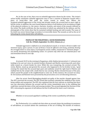 Criminal Law (Cases Penned by J. Velasco Dean’s	
  Circle	
  
2016
Page 10 of 116
No. In the case at bar, there was no unlawful aggression shown by the victim. The victim’s
action hardly constitutes unlawful aggression since it was a reaction to Rupertos assault with a
piece of wood. After that push, the victim ceased to attack him. Where the
inceptual unlawful aggression of the victim had already ceased, the accused had no more right to
kill the victim. In addition, the court found Rupertos theory of self-defense to be incredulous in light
of the physical evidence, i.e., the nature, character, location, and extent of the wounds inflicted on
the victim. The death certificate, the due execution of which was admitted by the defense; and the
photographs of the victim show that he sustained multiple hacking and stab wounds. The cause of
his death was severe hemorrhage secondary to irreversible shock. The wounds as well as the act of
beheading the victim clearly belie self-defense.
PEOPLE OF THE PHILIPPINES v. DAVID MANINGDING
G.R. No. 195665, September 14, 2011, Velasco, Jr., J.
Unlawful aggression is defined as an actual physical assault, or at least a threat to inflict real
imminent injury, upon a person. In case of threat, it must be offensive and strong, positively showing
the wrongful intent to cause injury. It presupposes actual, sudden, unexpected or imminent danger––
not merely threatening and intimidating action. It is present only when the one attacked faces real
and	
  immediate	
  threat	
  to	
  one’s	
  life.
Facts:
At around 10:25 in the evening in Pangasinan, while Aladino	
  (prosecution’s	
  1st witness) was
tending to his sari-sari store, he noticed brothers Rommel and Marlon conversing with each other
while seated on a bench beside his store. While this was transpiring, the accused arrived. The
victim, Marlon, stood up and greeted the accused, who happened to be his brother-in-law, "good
evening."He stated that the accused kept quiet and suddenly raised the right hand of Marlon and
stabbed him by the armpit with a knife that he was carrying. Marlon shouted because of the pain,
which caused the people in the neighborhood to come out. At this instance, the accused ran away.
Dr. De Guzman and Rommel were presented by the prosecution as its corroborating witnesses.
After his arrest, David Maningding pleaded not guilty of the murder charged against him.
The RTC convicted the accused. The RTC found that treachery attended the stabbing of the victim,
being sudden and unexpected. The RTC also explained that the facts indicate no showing that there
was any altercation between the accused and the victim immediately prior to the stabbing that
could have warned the latter of the said ensuing incident. The accused appealed the Decision of the
RTC, reiterating his argument of self-defense	
  but	
  the	
  CA	
  affirmed	
  the	
  lower	
  court’s	
  decision.
Issue:
Whether or not accused-appellant’s	
  stabbing	
  of	
  the	
  victim	
  is	
  justified	
  by	
  self-defense.
Ruling:
No. Preliminarily, it is a settled rule that when an accused claims the justifying circumstance
of self-defense, an accused admits the commission of the act of killing. The burden of evidence,
 