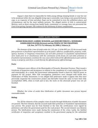 Criminal Law (Cases Penned by J. Velasco Dean’s	
  Circle	
  
2016
Page 109 of 116
Anguac’s	
  claim	
  that	
  it	
  is	
  impossible for AAAs young siblings sleeping beside or near her not
to be awakened while she was allegedly being rape is untenable. Lust, being a very powerful human
urge, is no respecter of time and place. Rape can be committed in even the unlikeliest places and
circumstances, and by the most unlikely persons. The alleged motive of AAA is unwarranted.
Motives, such as those arising from family feuds, resentment, or revenge, have not prevented the
Court from giving, if proper, full credence to the testimony of minor complainants.
CRIMES AGAINST PROPERTY
DENNIS MANGANGEY, GABRIEL WANASON, and ANSELMO FORAYO v. HONORABLE
SANDIGANBAYAN (Fifth Division) and the PEOPLE OF THE PHILIPPINES
G.R. Nos. 147773-74, February 18, 2008, J. Velasco, Jr.
The elements of the crime of estafa under Art. 315, par. 2 of the RPC are: (1) the accused made
false pretenses or fraudulent representations as to his power, influence, qualifications, property, credit,
agency, business, or imaginary transactions; (2) such false pretenses or fraudulent representations
were made prior to or simultaneous with the commission of the fraud; (3) such false pretenses or
fraudulent representations constitute the very cause which induced the offended party to part with his
money or property; and (4) as a result thereof, the offended party suffered damage.
Facts:
Petitioners were officers of the Municipality of Paracelis, Mountain Province. They issued a
Certificate of Inspection and Acceptance in relation to the completion of a road construction in the
said municipality. As a result, the Government subsequently issued a check for 106,970 pesos as
payment for the project. After COA investigation, petitioners were charged with Estafa thru
Falsification of Public Documents. It was alleged that petitioners made it appear that they have
personally inspected the construction project and thereafter found the same to have been fully
accomplished 100%, when in truth and in fact, the work on the aforesaid project was not yet
finished.
Issue:
Whether the crime of estafa thru falsification of public document was proven beyond
reasonable doubt.
Ruling:
Yes. All the elements of the complex crime of estafa through falsification of public document
are present. The first element, that the accused made false pretenses or fraudulent representations
was proven. The project was far from finished at the time the certifications were signed by
petitioners and when the government paid for the road project. The second element was likewise
proven. The falsifications were made during the commission of the crime. Lastly, the falsified
certificates of inspection and acceptance resulted in the government paying for the unfinished
 