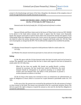 Criminal Law (Cases Penned by J. Velasco Dean’s	
  Circle	
  
2016
Page 110 of 116
project to the disadvantage and injury of the State. Altogether, the elements of the complex crime of
estafa through falsification of public document are present.
ELISEO AND ERLINDA ASEJO v. PEOPLE OF THE PHILIPPINES
G.R. No. 157433 July 24, 2007 Velasco, Jr., J.
Demand under this kind of estafa [Art. 315 (b)] need not be formal or written.
Facts:
Spouses Erlinda and Eliseo Asejo went to the house of Vilma Castro to borrow PhP 100,000
to be shown to the bank (show money) and make it appear that the Asejos were financially
liquid. The spouses went	
  back	
  to	
  Castro’s	
  house	
  where	
  she	
  received	
  the	
  amount	
  and	
  signed	
  a	
  Trust	
  
Undertaking. When the obligation became due, Castro went to the spouses to demand payment but
she failed to collect the money. Spouses Asejo were charged with Estafa under Art. 315 (b). They
were found guilty as charged by the RTC. The CA affirmed the judgment but modified the penalty.
Issue:
(1) Whether formal demand is required to hold petitioner liable for estafa under Art.
315 1(b).
(2) Whether the amount received was pursuant to a loan and not a trust agreement.
Ruling:
(1) No. We agree with the CA that demand under this kind of estafa need not be formal or
written. The appellate court observed that the law is silent with regard to the form of demand in
estafa under Art. 315 1(b), thus:
When the law does not qualify, We should not qualify. Should a written
demand be necessary, the law would have stated so. Otherwise, the word
demand should be interpreted in its general meaning as to include both
written and oral demand. Thus, the failure of the prosecution to present a
written demand as evidence is not fatal.
(2) No. As long as the money was received in trust, on commission, for administration, or
under an obligation to return, failure to account for it upon demand is punishable under Art. 315
1(b).
In the case at bar, the amount was received by the petitioner for the sole purpose of using it
as show money to the bank. The money was entrusted to her for a particular purpose. Hence, she
did not acquire the right to dispose or spend the amount as she sees fit; she had the obligation to
account for said amount.
 