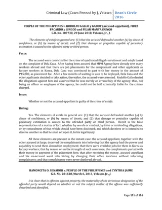 Criminal Law (Cases Penned by J. Velasco Dean’s	
  Circle	
  
2016
Page 111 of 116
PEOPLE OF THE PHILIPPINES v. RODOLFO GALLO y GADOT (accused-appellant), FIDES
PACARDO y JUNGCO and PILAR MANTA DUNGO
G.R. No. 187730, 29 June 2010, Velasco, Jr., J.
The elements of estafa in general are: (1) that the accused defrauded another (a) by abuse of
confidence, or (b) by means of deceit; and (2) that damage or prejudice capable of pecuniary
estimation is caused to the offended party or third person.
Facts:
The accused were convicted for the crime of syndicated illegal recruitment and estafa based
on the complaint of Dela Caza. After having been assured that MPM Agency have already sent many
workers abroad and that there are job placements for the complainant and other applicants as
factory workers in Korea, Dela Caza was convinced to part with her money in the amount of
P45,000, as placement fee. After a few months of waiting in vain to be deployed, Dela Caza and the
other applicants decided to take action, thereafter, the accused were arrested. Rodolfo Gallo denied
the allegations against him and asserted that he was merely an errand boy of the agency, thus, not
being an officer or employee of the agency, he could not be held criminally liable for the crimes
charged.
Issue:
Whether or not the accused-appellant is guilty of the crime of estafa.
Ruling:
Yes. The elements of estafa in general are: (1) that the accused defrauded another (a) by
abuse of confidence, or (b) by means of deceit; and (2) that damage or prejudice capable of
pecuniary estimation is caused to the offended party or third person. Deceit is the false
representation of a matter of fact, whether by words or conduct, by false or misleading allegations,
or by concealment of that which should have been disclosed; and which deceives or is intended to
deceive another so that he shall act upon it, to his legal injury.
All these elements are present in the instant case: the accused-appellant, together with the
other accused at large, deceived the complainants into believing that the agency had the power and
capability to send them abroad for employment; that there were available jobs for them in Korea as
factory workers; that by reason or on the strength of such assurance, the complainants parted with
their money in payment of the placement fees; that after receiving the money, accused-appellant
and his co-accused went into hiding by changing their office locations without informing
complainants; and that complainants were never deployed abroad.
RAMONCITA O. SENADOR v. PEOPLE OF THE PHILIPPINES and CYNTHIA JAIME
G.R. No. 201620, March 6, 2013, Velasco, Jr., J.
It is clear that in offenses against property, the materiality of the erroneous designation of the
offended party would depend on whether or not the subject matter of the offense was sufficiently
described and identified.
 