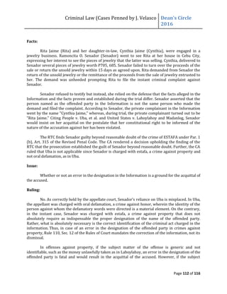 Criminal Law (Cases Penned by J. Velasco Dean’s	
  Circle	
  
2016
Page 112 of 116
Facts:
Rita Jaime (Rita) and her daughter-in-law, Cynthia Jaime (Cynthia), were engaged in a
jewelry business. Ramoncita O. Senador (Senador) went to see Rita at her house in Cebu City,
expressing her interest to see the pieces of jewelry that the latter was selling. Cynthia, delivered to
Senador several pieces of jewelry worth P705, 685. Senador failed to turn over the proceeds of the
sale or return the unsold jewelry within 15 days as agreed upon. Rita demanded from Senador the
return of the unsold jewelry or the remittance of the proceeds from the sale of jewelry entrusted to
her. The demand was unheeded prompting Rita to file the instant criminal complaint against
Senador.
Senador refused to testify but instead, she relied on the defense that the facts alleged in the
Information and the facts proven and established during the trial differ. Senador asserted that the
person named as the offended party in the Information is not the same person who made the
demand and filed the complaint. According to Senador, the private complainant in the Information
went by the name "Cynthia Jaime," whereas, during trial, the private complainant turned out to be
"Rita Jaime." Citing People v. Uba, et al. and United States v. Lahoylahoy and Madanlog, Senador
would insist on her acquittal on the postulate that her constitutional right to be informed of the
nature of the accusation against her has been violated.
The RTC finds Senador guilty beyond reasonable doubt of the crime of ESTAFA under Par. 1
(b), Art. 315 of the Revised Penal Code. The CA rendered a decision upholding the finding of the
RTC that the prosecution established the guilt of Senador beyond reasonable doubt. Further, the CA
ruled that Uba is not applicable since Senador is charged with estafa, a crime against property and
not oral defamation, as in Uba.
Issue:
Whether or not an error in the designation in the Information is a ground for the acquittal of
the accused.
Ruling:
No.	
  As	
  correctly	
  held	
  by	
  the	
  appellate	
  court,	
  Senador’s	
  reliance	
  on	
  Uba is misplaced. In Uba,
the appellant was charged with oral defamation, a crime against honor, wherein the identity of the
person against whom the defamatory words were directed is a material element. On the contrary,
in the instant case, Senador was charged with estafa, a crime against property that does not
absolutely require as indispensable the proper designation of the name of the offended party.
Rather, what is absolutely necessary is the correct identification of the criminal act charged in the
information. Thus, in case of an error in the designation of the offended party in crimes against
property, Rule 110, Sec. 12 of the Rules of Court mandates the correction of the information, not its
dismissal.
In offenses against property, if the subject matter of the offense is generic and not
identifiable, such as the money unlawfully taken as in Lahoylahoy, an error in the designation of the
offended party is fatal and would result in the acquittal of the accused. However, if the subject
 